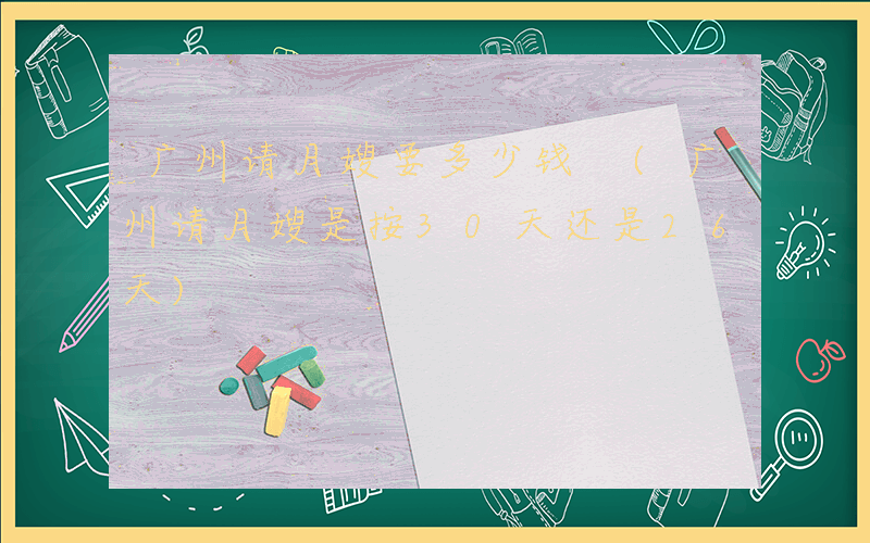 广州请月嫂要多少钱 (广州请月嫂是按30天还是26天)